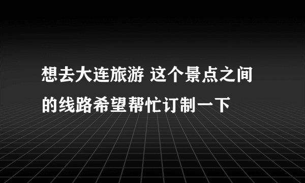 想去大连旅游 这个景点之间的线路希望帮忙订制一下