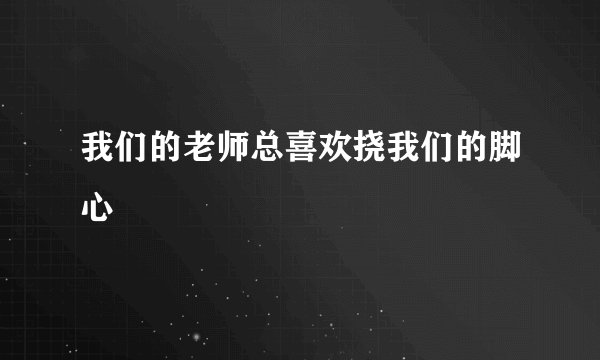 我们的老师总喜欢挠我们的脚心