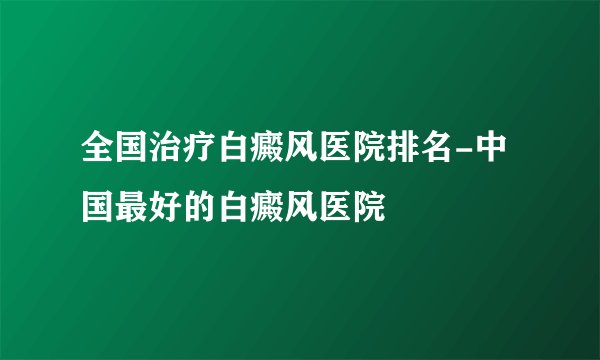 全国治疗白癜风医院排名-中国最好的白癜风医院