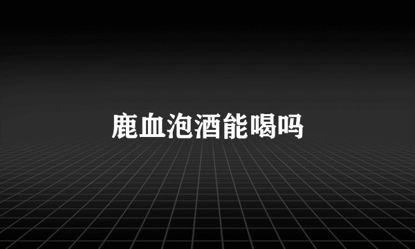 鹿血泡酒能喝吗