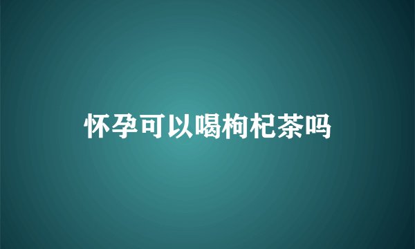 怀孕可以喝枸杞茶吗