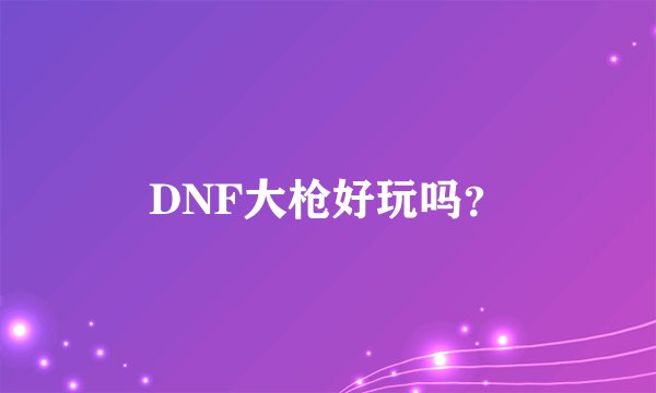 DNF大枪好玩吗？