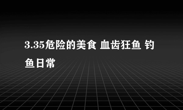 3.35危险的美食 血齿狂鱼 钓鱼日常