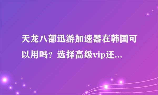 天龙八部迅游加速器在韩国可以用吗？选择高级vip还是普通就行？