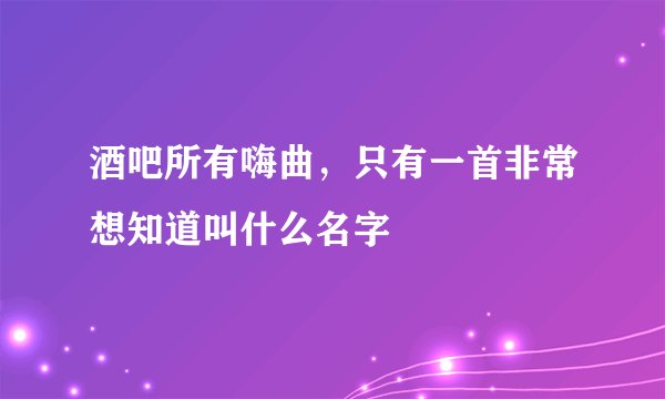酒吧所有嗨曲,只有一首非常想知道叫什么名字
