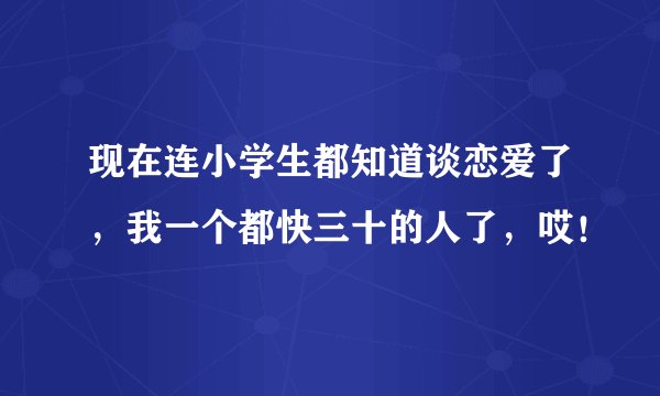 现在连小学生都知道谈恋爱了，我一个都快三十的人了，哎！