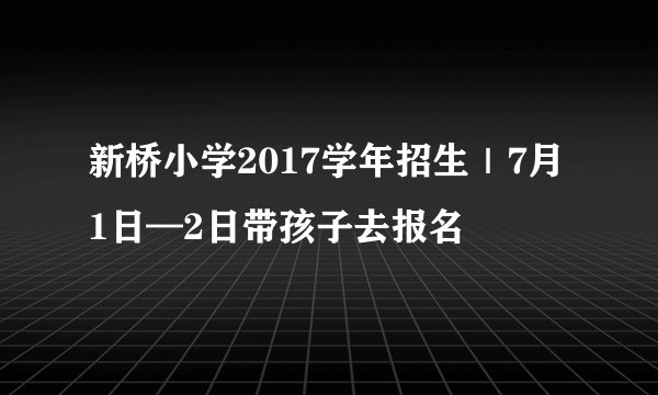 新桥小学2017学年招生｜7月1日—2日带孩子去报名