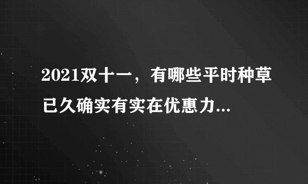 2021双十一，有哪些平时种草已久确实有实在优惠力度的好物推荐？