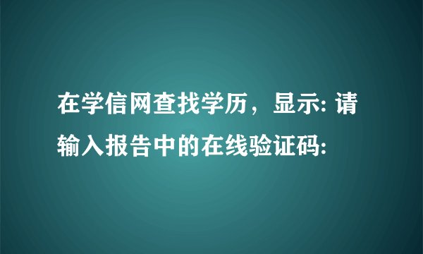 在学信网查找学历，显示: 请输入报告中的在线验证码: