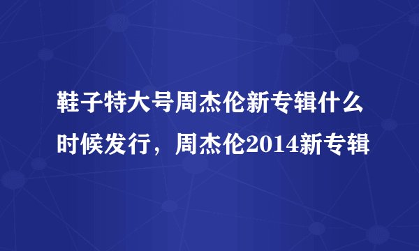 鞋子特大号周杰伦新专辑什么时候发行，周杰伦2014新专辑