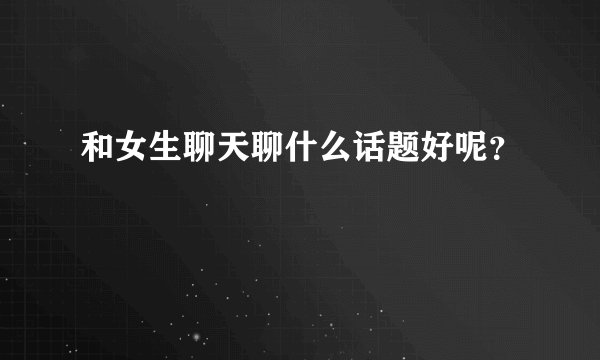 和女生聊天聊什么话题好呢？