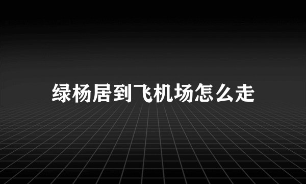 绿杨居到飞机场怎么走