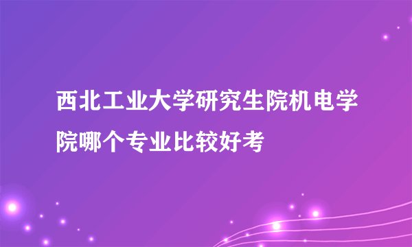 西北工业大学研究生院机电学院哪个专业比较好考