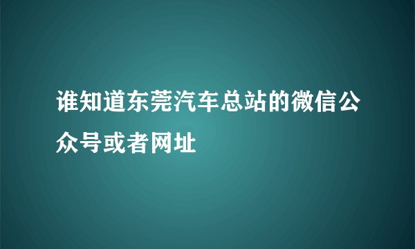 谁知道东莞汽车总站的微信公众号或者网址