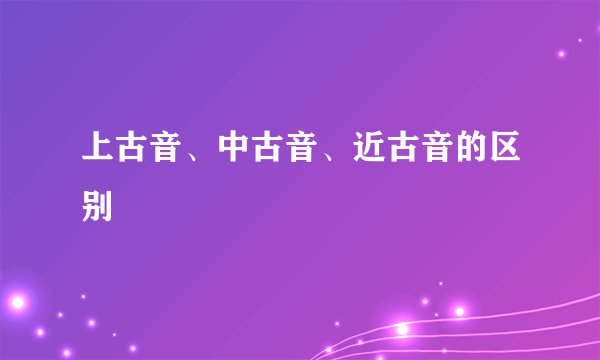 上古音、中古音、近古音的区别