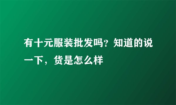 有十元服装批发吗？知道的说一下，货是怎么样