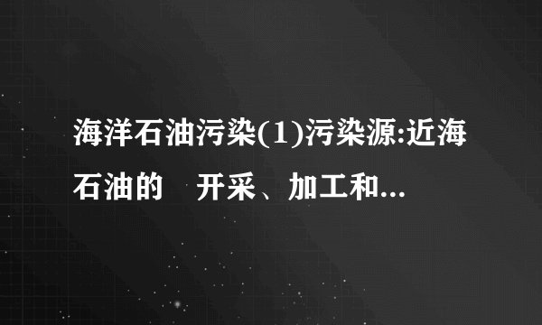 海洋石油污染(1)污染源:近海石油的⑲开采、加工和⑳运输。(2)危害a.油污染直接导致海鸟、海兽的毛、皮丧失防水和保温性能,或因堵塞呼吸和感觉器官而大量死亡。b.油膜、油块能粘住大量的鱼卵和幼鱼,并阻碍海藻的光合作用,沉降到海底的石油影响海洋底栖动物。c.石油氧化分解,大量消耗水中的溶解氧,间接地对生物造成危害。2.影响赤潮形成的因素有哪些?