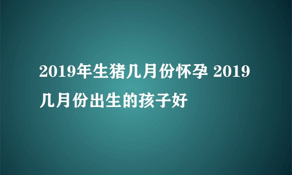 2019年生猪几月份怀孕 2019几月份出生的孩子好