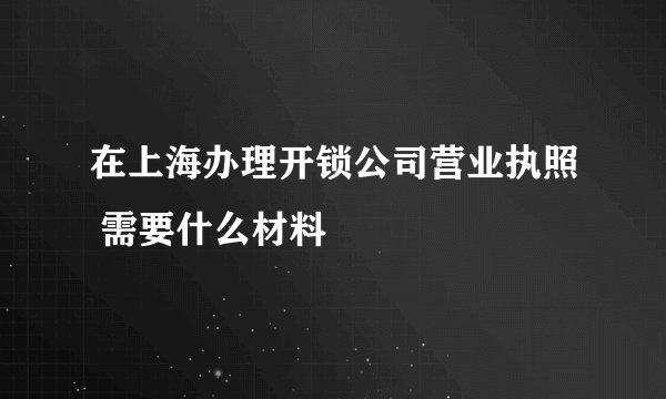 在上海办理开锁公司营业执照 需要什么材料
