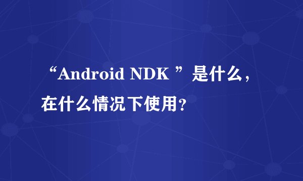 “Android NDK ”是什么,在什么情况下使用?