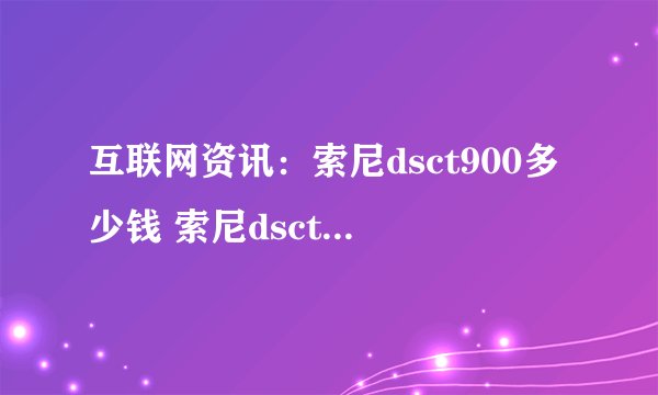 互联网资讯：索尼dsct900多少钱 索尼dsct900参数介绍【详解】