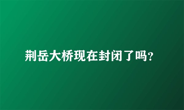 荆岳大桥现在封闭了吗？