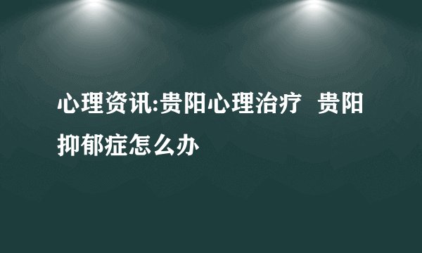 心理资讯:贵阳心理治疗  贵阳抑郁症怎么办