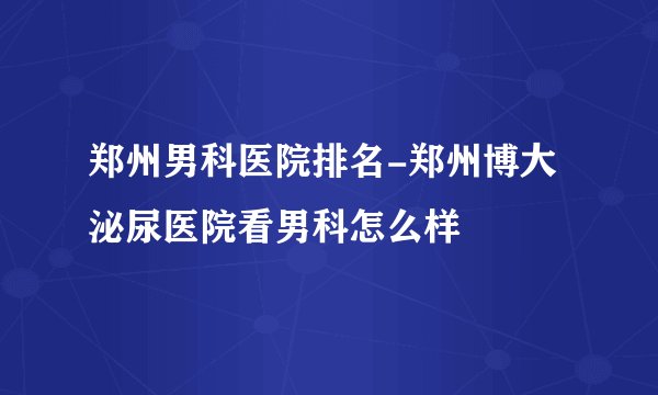 郑州男科医院排名-郑州博大泌尿医院看男科怎么样