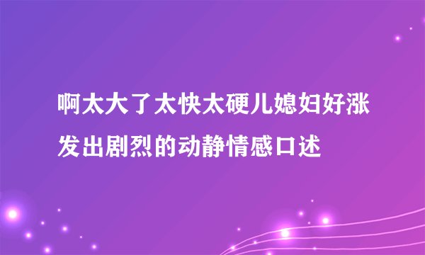 啊太大了太快太硬儿媳妇好涨发出剧烈的动静情感口述