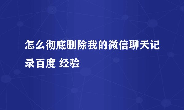 怎么彻底删除我的微信聊天记录百度 经验