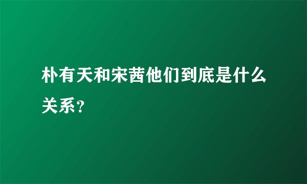 朴有天和宋茜他们到底是什么关系？