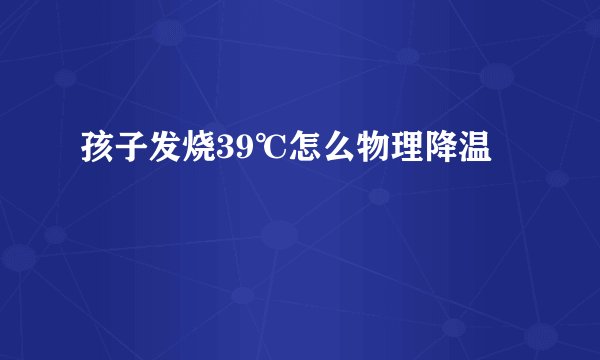 孩子发烧39℃怎么物理降温