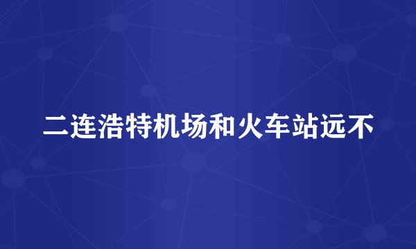 二连浩特机场和火车站远不