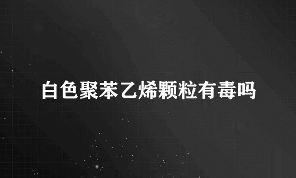 白色聚苯乙烯颗粒有毒吗