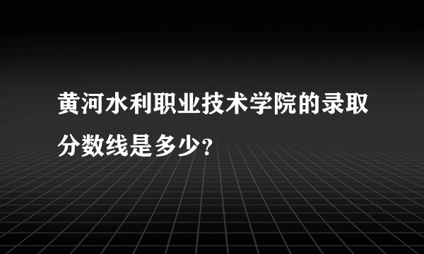 黄河水利职业技术学院的录取分数线是多少？