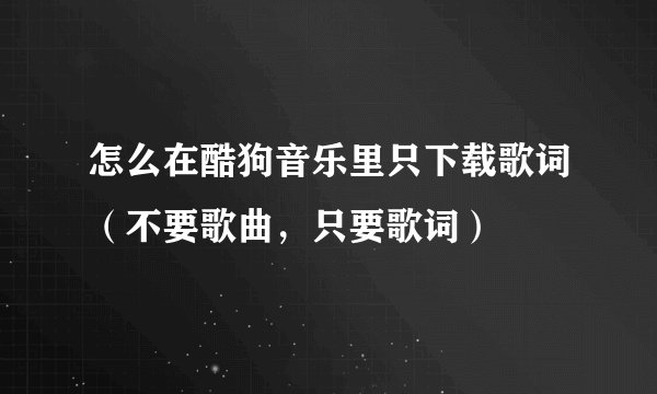 怎么在酷狗音乐里只下载歌词（不要歌曲，只要歌词）