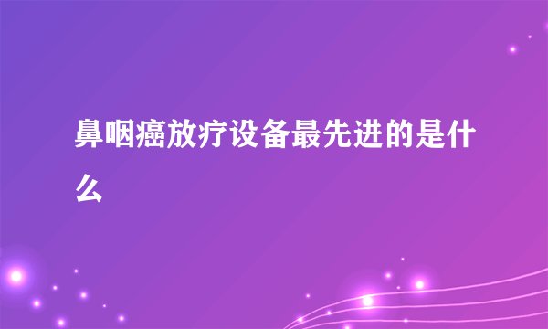 鼻咽癌放疗设备最先进的是什么