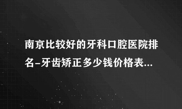 南京比较好的牙科口腔医院排名-牙齿矫正多少钱价格表2023