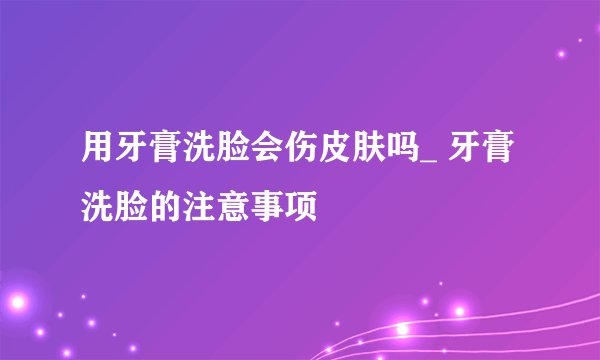 用牙膏洗脸会伤皮肤吗_ 牙膏洗脸的注意事项