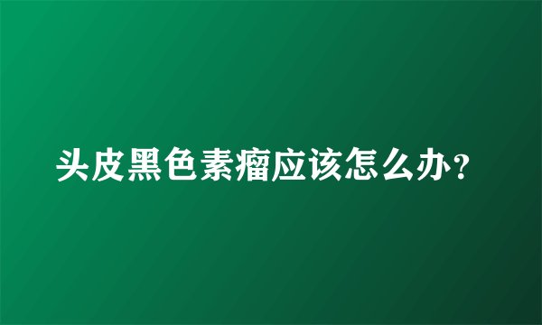 头皮黑色素瘤应该怎么办?