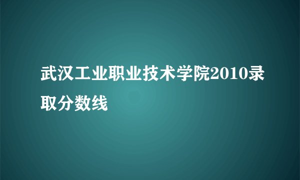 武汉工业职业技术学院2010录取分数线