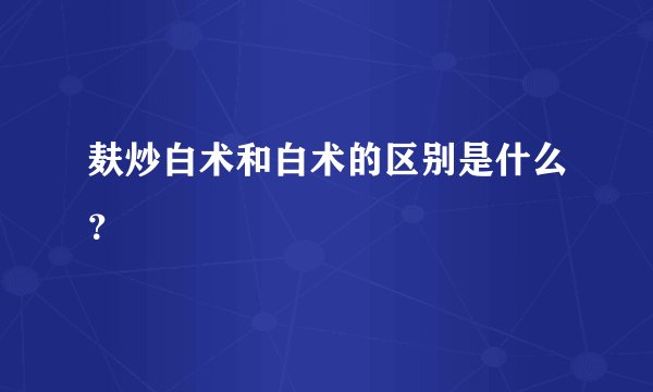 麸炒白术和白术的区别是什么？
