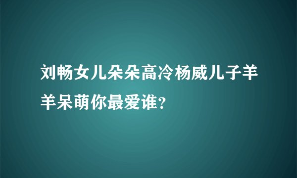 刘畅女儿朵朵高冷杨威儿子羊羊呆萌你最爱谁？