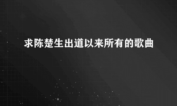 求陈楚生出道以来所有的歌曲