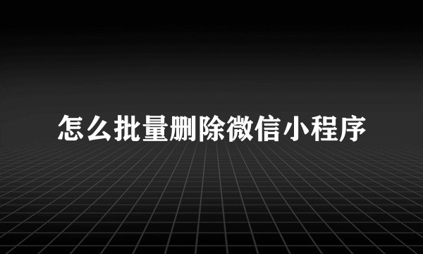 怎么批量删除微信小程序