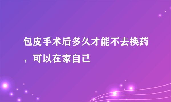 包皮手术后多久才能不去换药，可以在家自己