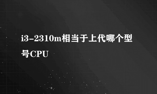 i3-2310m相当于上代哪个型号CPU
