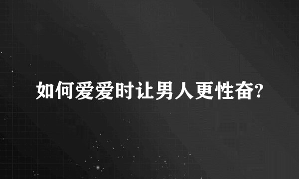 如何爱爱时让男人更性奋?