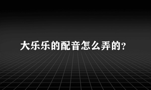 大乐乐的配音怎么弄的？