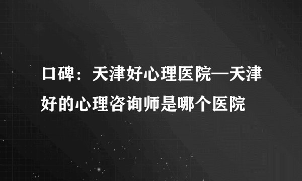 口碑：天津好心理医院—天津好的心理咨询师是哪个医院